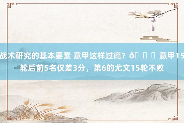 战术研究的基本要素 意甲这样过瘾？😏意甲15轮后前5名仅差3分，第6的尤文15轮不败