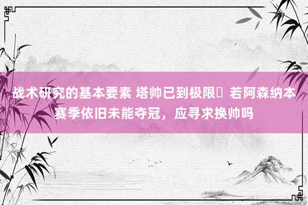 战术研究的基本要素 塔帅已到极限❓若阿森纳本赛季依旧未能夺冠，应寻求换帅吗