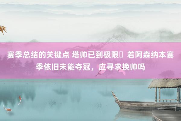 赛季总结的关键点 塔帅已到极限❓若阿森纳本赛季依旧未能夺冠，应寻求换帅吗