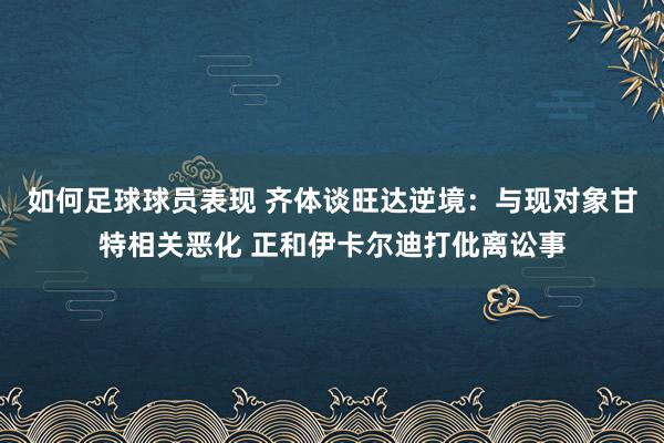 如何足球球员表现 齐体谈旺达逆境：与现对象甘特相关恶化 正和伊卡尔迪打仳离讼事