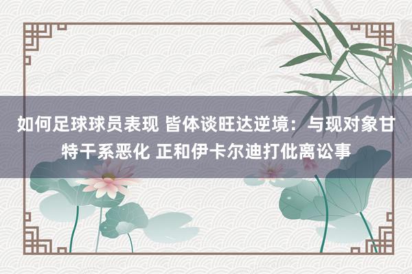 如何足球球员表现 皆体谈旺达逆境：与现对象甘特干系恶化 正和伊卡尔迪打仳离讼事