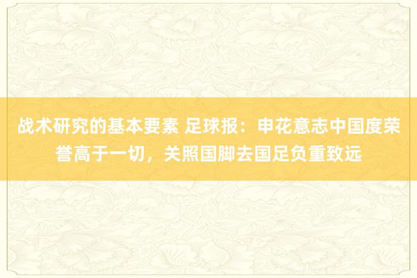 战术研究的基本要素 足球报：申花意志中国度荣誉高于一切，关照国脚去国足负重致远