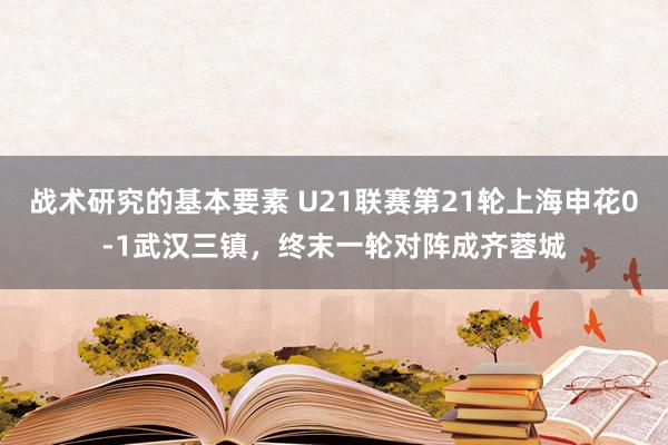 战术研究的基本要素 U21联赛第21轮上海申花0-1武汉三镇，终末一轮对阵成齐蓉城