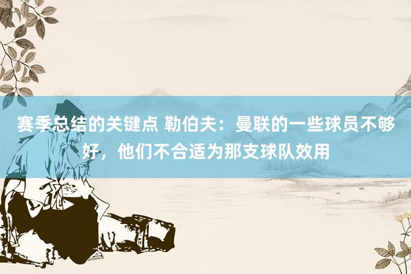 赛季总结的关键点 勒伯夫：曼联的一些球员不够好，他们不合适为那支球队效用