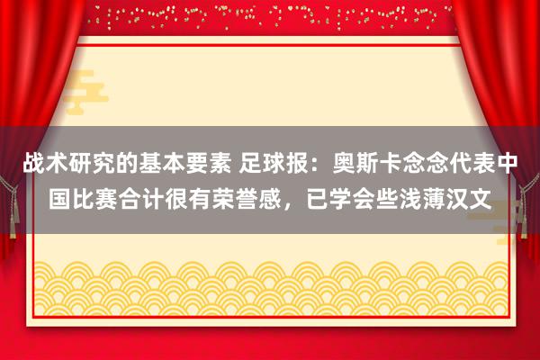 战术研究的基本要素 足球报：奥斯卡念念代表中国比赛合计很有荣誉感，已学会些浅薄汉文