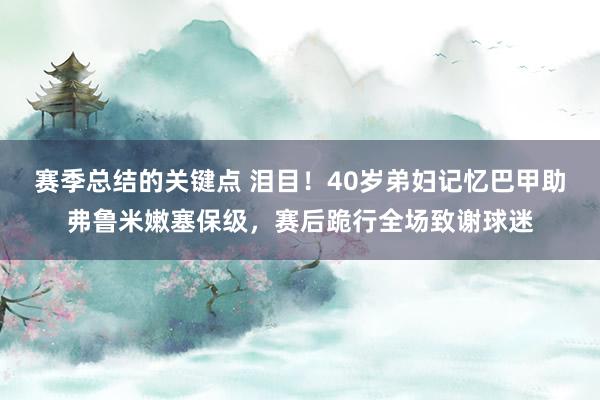 赛季总结的关键点 泪目！40岁弟妇记忆巴甲助弗鲁米嫩塞保级，赛后跪行全场致谢球迷