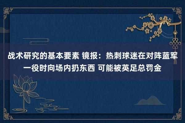 战术研究的基本要素 镜报：热刺球迷在对阵蓝军一役时向场内扔东西 可能被英足总罚金