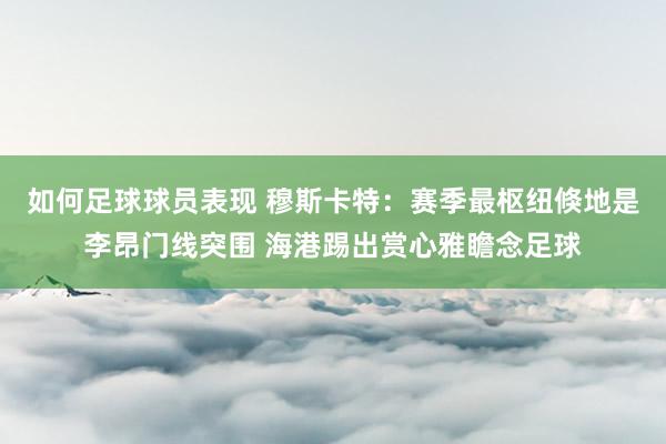 如何足球球员表现 穆斯卡特：赛季最枢纽倏地是李昂门线突围 海港踢出赏心雅瞻念足球