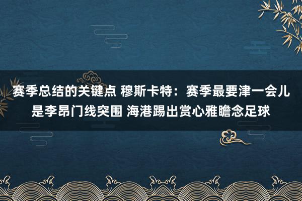 赛季总结的关键点 穆斯卡特：赛季最要津一会儿是李昂门线突围 海港踢出赏心雅瞻念足球