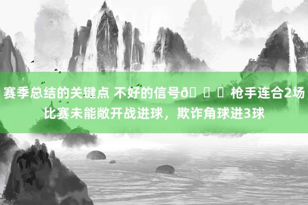 赛季总结的关键点 不好的信号😕枪手连合2场比赛未能敞开战进球，欺诈角球进3球