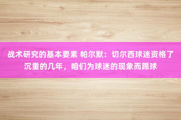 战术研究的基本要素 帕尔默：切尔西球迷资格了沉重的几年，咱们为球迷的现象而踢球