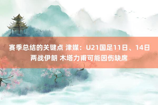 赛季总结的关键点 津媒：U21国足11日、14日两战伊朗 木塔力甫可能因伤缺席