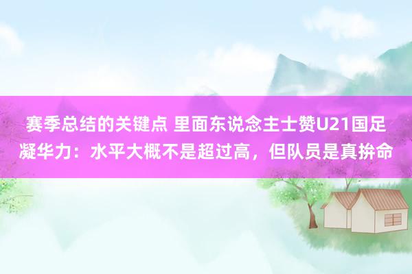 赛季总结的关键点 里面东说念主士赞U21国足凝华力：水平大概不是超过高，但队员是真拚命