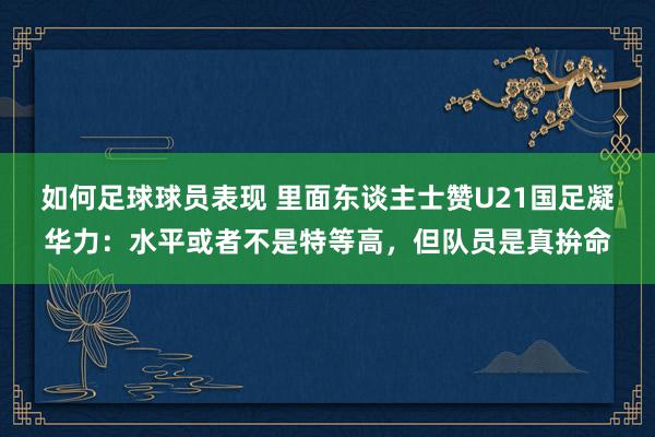 如何足球球员表现 里面东谈主士赞U21国足凝华力：水平或者不是特等高，但队员是真拚命