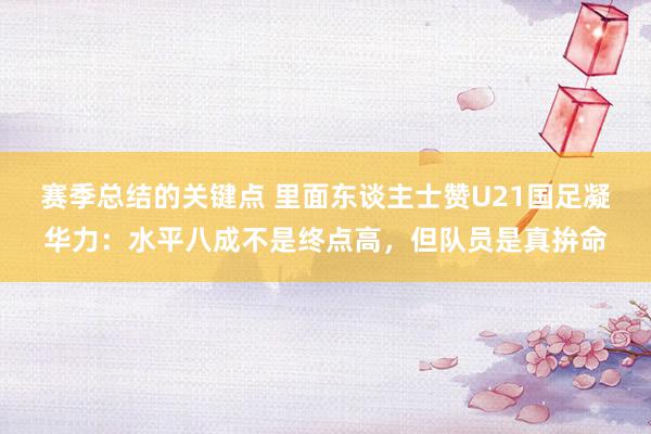 赛季总结的关键点 里面东谈主士赞U21国足凝华力：水平八成不是终点高，但队员是真拚命