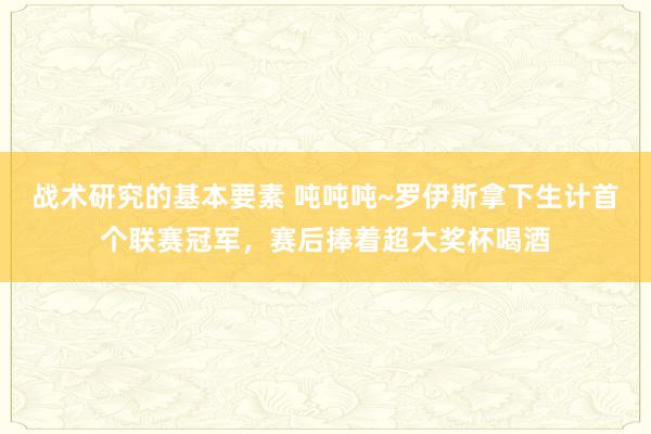 战术研究的基本要素 吨吨吨~罗伊斯拿下生计首个联赛冠军，赛后捧着超大奖杯喝酒