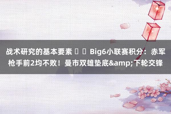 战术研究的基本要素 ⚔️Big6小联赛积分：赤军枪手前2均不败！曼市双雄垫底&下轮交锋