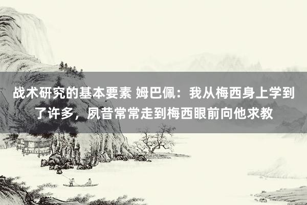 战术研究的基本要素 姆巴佩：我从梅西身上学到了许多，夙昔常常走到梅西眼前向他求教