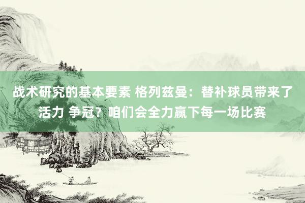 战术研究的基本要素 格列兹曼：替补球员带来了活力 争冠？咱们会全力赢下每一场比赛