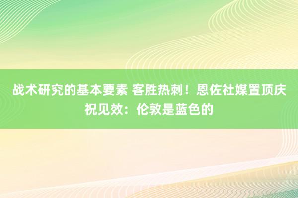 战术研究的基本要素 客胜热刺！恩佐社媒置顶庆祝见效：伦敦是蓝色的