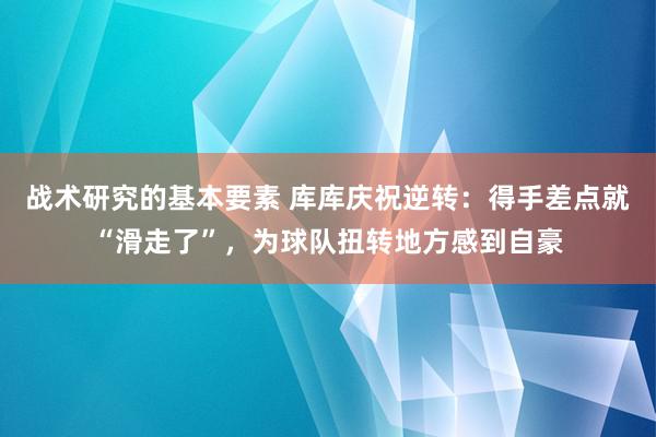 战术研究的基本要素 库库庆祝逆转：得手差点就“滑走了”，为球队扭转地方感到自豪