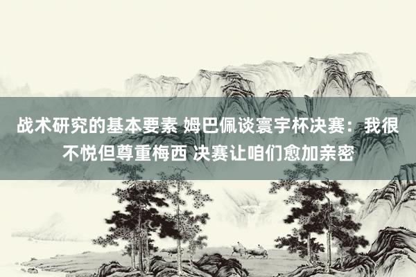 战术研究的基本要素 姆巴佩谈寰宇杯决赛：我很不悦但尊重梅西 决赛让咱们愈加亲密