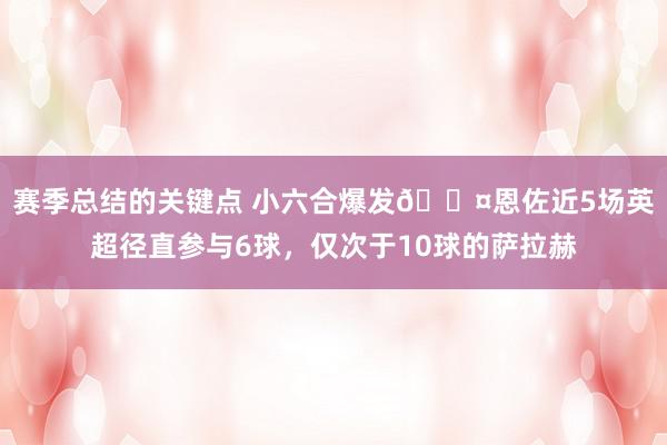 赛季总结的关键点 小六合爆发😤恩佐近5场英超径直参与6球，仅次于10球的萨拉赫