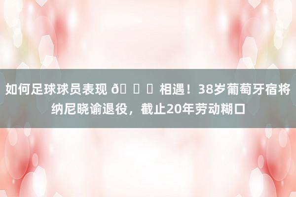 如何足球球员表现 👋相遇！38岁葡萄牙宿将纳尼晓谕退役，截止20年劳动糊口