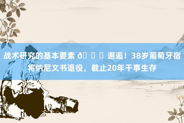 战术研究的基本要素 👋邂逅！38岁葡萄牙宿将纳尼文书退役，截止20年干事生存