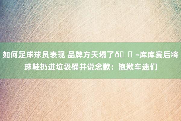 如何足球球员表现 品牌方天塌了😭库库赛后将球鞋扔进垃圾桶并说念歉：抱歉车迷们