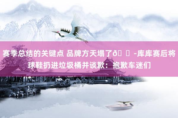 赛季总结的关键点 品牌方天塌了😭库库赛后将球鞋扔进垃圾桶并谈歉：抱歉车迷们