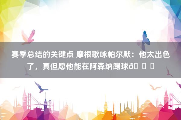 赛季总结的关键点 摩根歌咏帕尔默：他太出色了，真但愿他能在阿森纳踢球👍