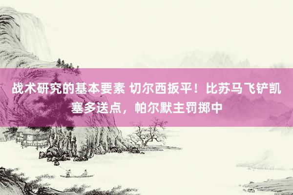 战术研究的基本要素 切尔西扳平！比苏马飞铲凯塞多送点，帕尔默主罚掷中