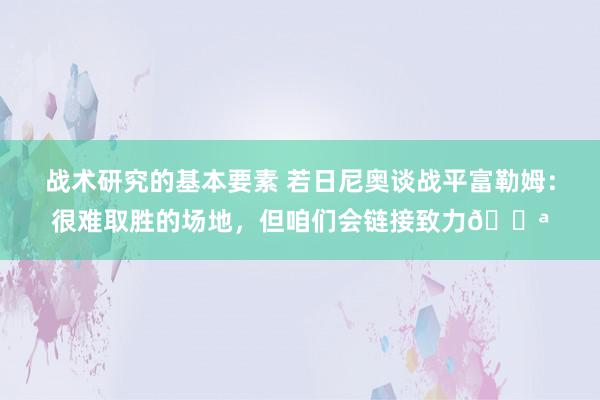 战术研究的基本要素 若日尼奥谈战平富勒姆：很难取胜的场地，但咱们会链接致力💪