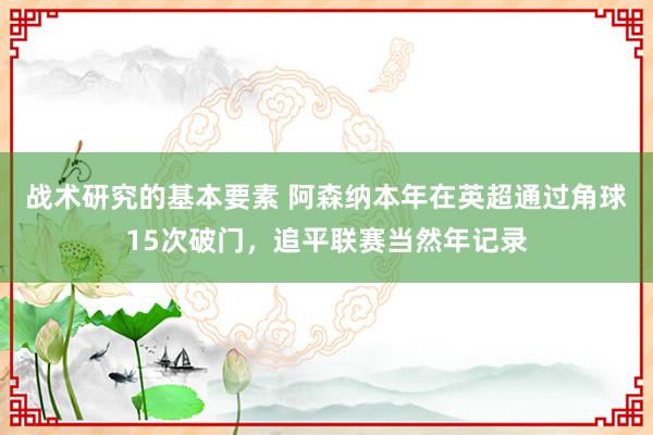 战术研究的基本要素 阿森纳本年在英超通过角球15次破门，追平联赛当然年记录