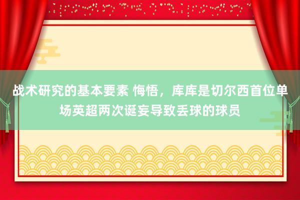 战术研究的基本要素 悔悟，库库是切尔西首位单场英超两次诞妄导致丢球的球员