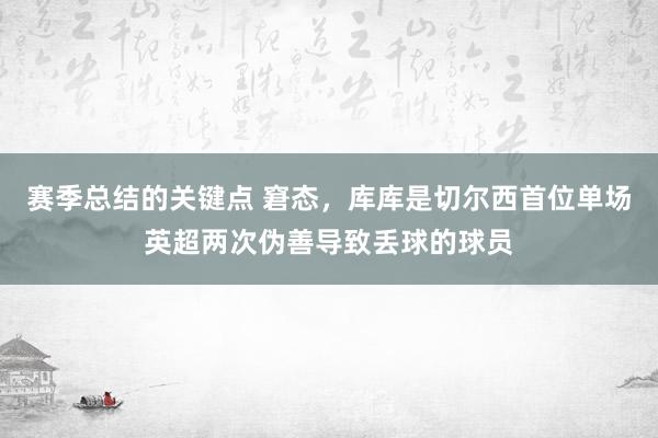 赛季总结的关键点 窘态，库库是切尔西首位单场英超两次伪善导致丢球的球员