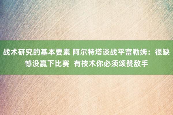 战术研究的基本要素 阿尔特塔谈战平富勒姆：很缺憾没赢下比赛  有技术你必须颂赞敌手