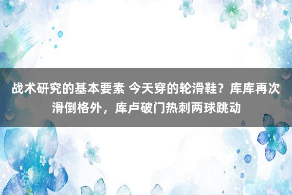 战术研究的基本要素 今天穿的轮滑鞋？库库再次滑倒格外，库卢破门热刺两球跳动