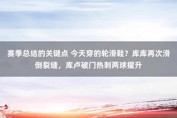 赛季总结的关键点 今天穿的轮滑鞋？库库再次滑倒裂缝，库卢破门热刺两球擢升