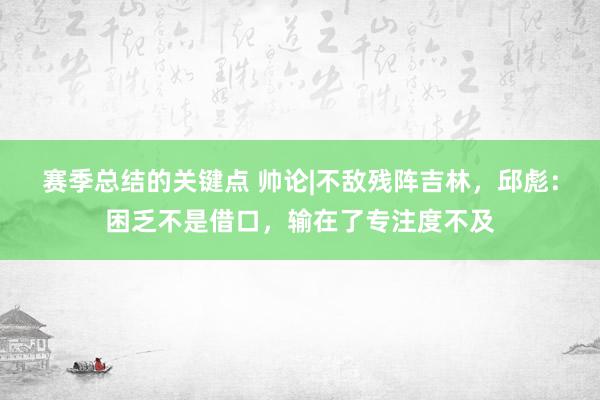 赛季总结的关键点 帅论|不敌残阵吉林，邱彪：困乏不是借口，输在了专注度不及