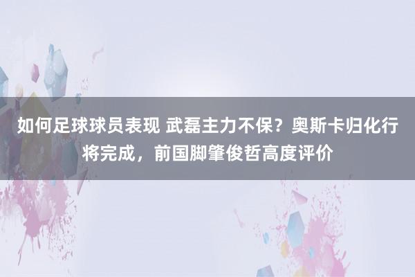 如何足球球员表现 武磊主力不保？奥斯卡归化行将完成，前国脚肇俊哲高度评价