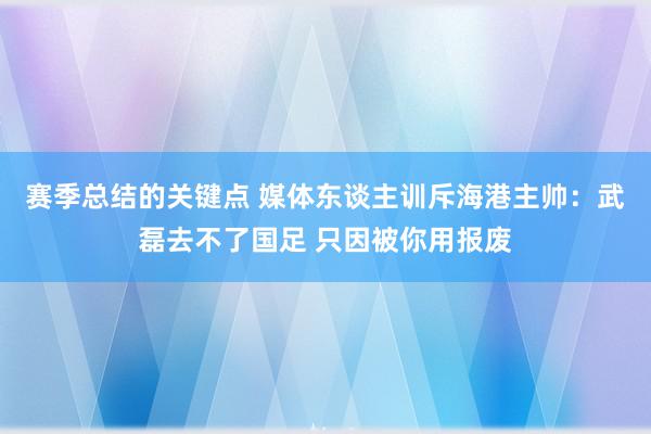 赛季总结的关键点 媒体东谈主训斥海港主帅：武磊去不了国足 只因被你用报废