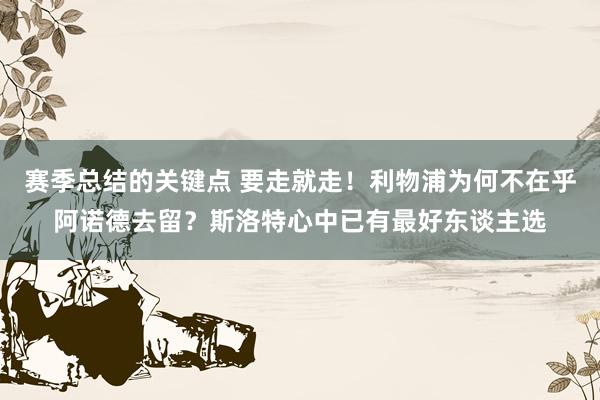 赛季总结的关键点 要走就走！利物浦为何不在乎阿诺德去留？斯洛特心中已有最好东谈主选