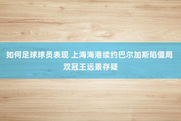 如何足球球员表现 上海海港续约巴尔加斯陷僵局 双冠王远景存疑