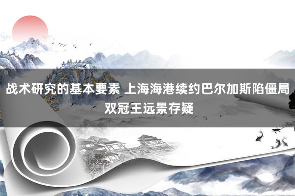 战术研究的基本要素 上海海港续约巴尔加斯陷僵局 双冠王远景存疑