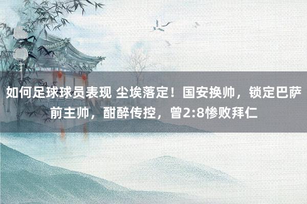 如何足球球员表现 尘埃落定！国安换帅，锁定巴萨前主帅，酣醉传控，曾2:8惨败拜仁