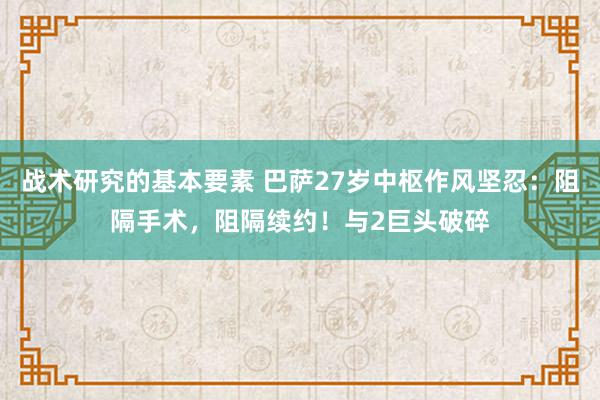 战术研究的基本要素 巴萨27岁中枢作风坚忍：阻隔手术，阻隔续约！与2巨头破碎